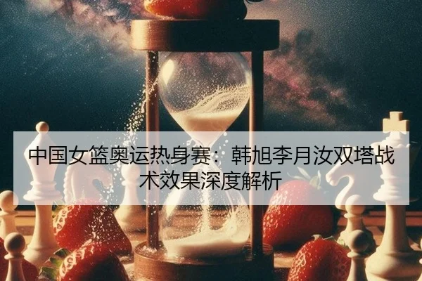 中国女篮奥运热身赛：韩旭李月汝双塔战术效果深度解析