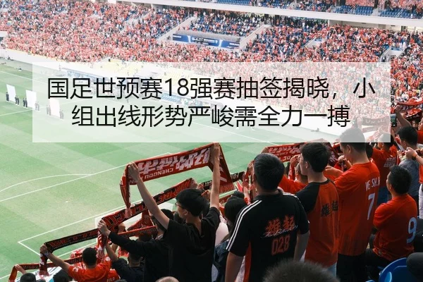 国足世预赛18强赛抽签揭晓，小组出线形势严峻需全力一搏