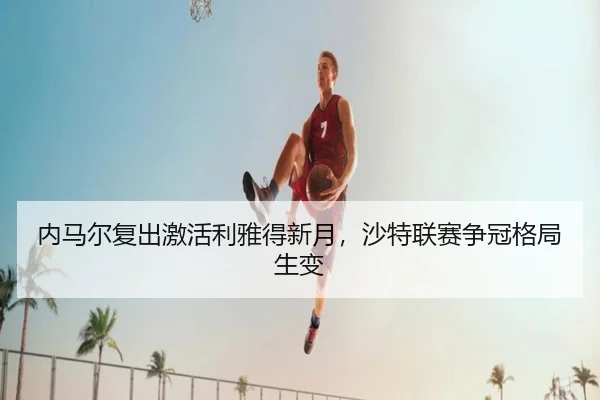 内马尔复出激活利雅得新月，沙特联赛争冠格局生变