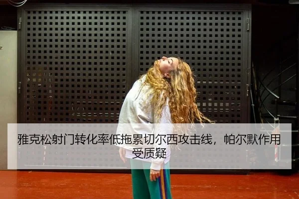 雅克松射门转化率低拖累切尔西攻击线，帕尔默作用受质疑