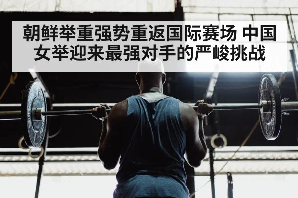 朝鲜举重强势重返国际赛场 中国女举迎来最强对手的严峻挑战
